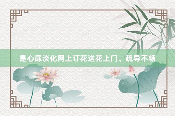 是心扉淡化网上订花送花上门、疏导不畅