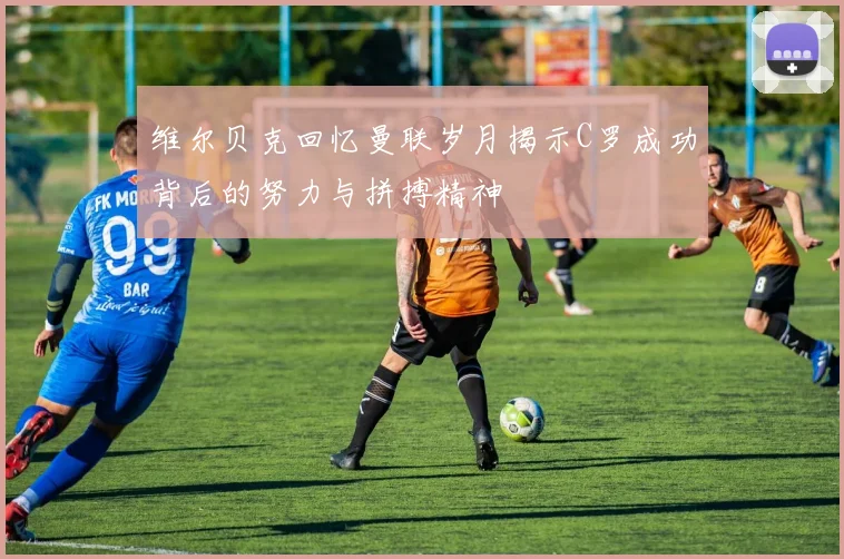 维尔贝克回忆曼联岁月揭示C罗成功背后的努力与拼搏精神