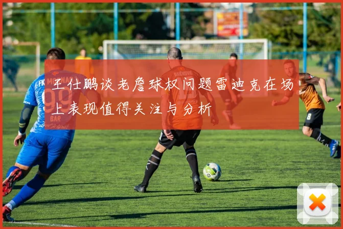 王仕鹏谈老詹球权问题雷迪克在场上表现值得关注与分析