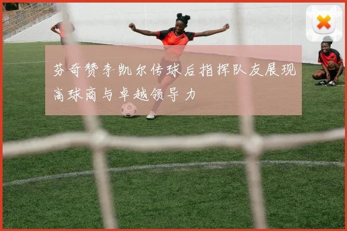 芬奇赞李凯尔传球后指挥队友展现高球商与卓越领导力