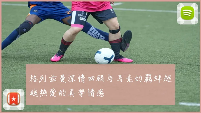 格列兹曼深情回顾与马竞的羁绊超越热爱的真挚情感