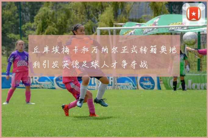 丘库埃梅卡和万纳尔正式转籍奥地利引发英德足球人才争夺战
