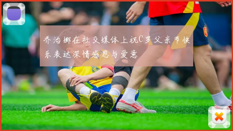 乔治娜在社交媒体上祝C罗父亲节快乐表达深情感恩与爱意