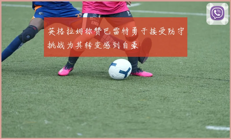 英格拉姆称赞巴雷特勇于接受防守挑战为其转变感到自豪