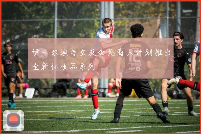 伊卡尔迪与女友会见商人计划推出全新化妆品系列