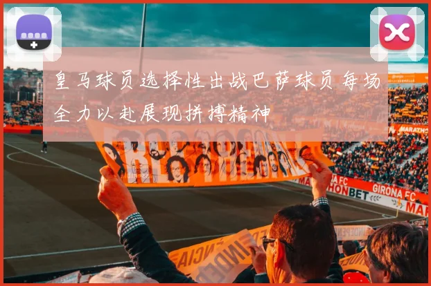 皇马球员选择性出战巴萨球员每场全力以赴展现拼搏精神