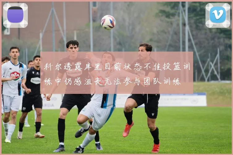 科尔透露库里目前状态不佳投篮训练中仍感沮丧无法参与团队训练