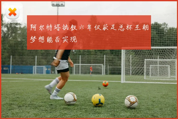 阿尔特塔执教六年仅获足总杯王朝梦想能否实现