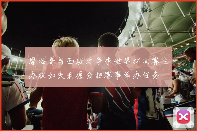 摩洛哥与西班牙争夺世界杯决赛主办权如失利愿分担赛事举办任务
