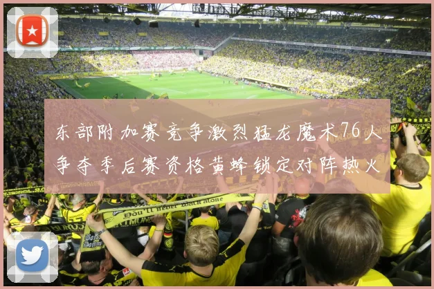 东部附加赛竞争激烈猛龙魔术76人争夺季后赛资格黄蜂锁定对阵热火