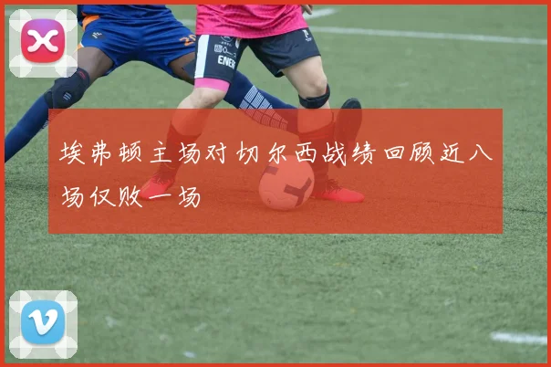 埃弗顿主场对切尔西战绩回顾近八场仅败一场