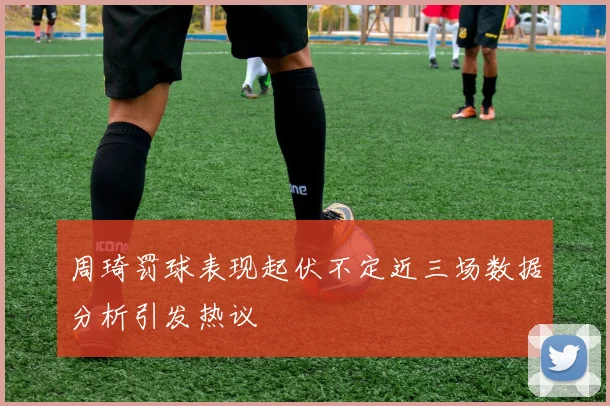 周琦罚球表现起伏不定近三场数据分析引发热议