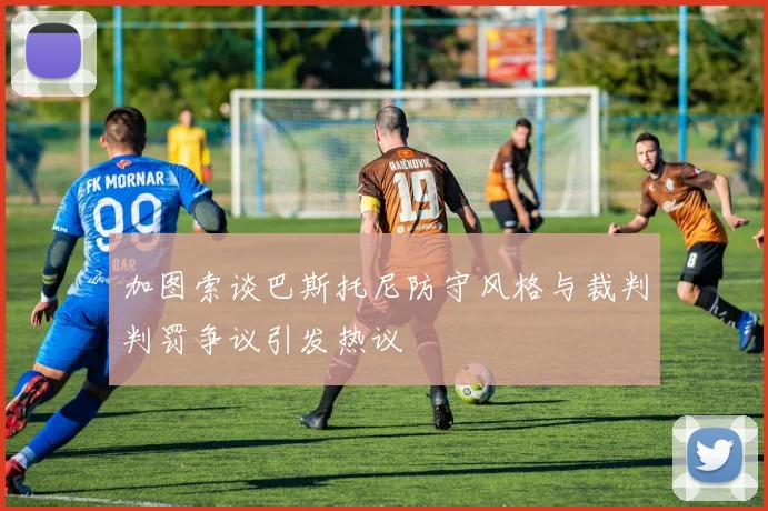 加图索谈巴斯托尼防守风格与裁判判罚争议引发热议