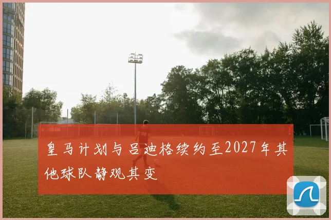 皇马计划与吕迪格续约至2027年其他球队静观其变