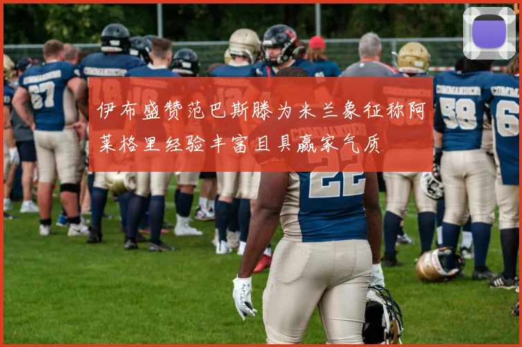 伊布盛赞范巴斯滕为米兰象征称阿莱格里经验丰富且具赢家气质