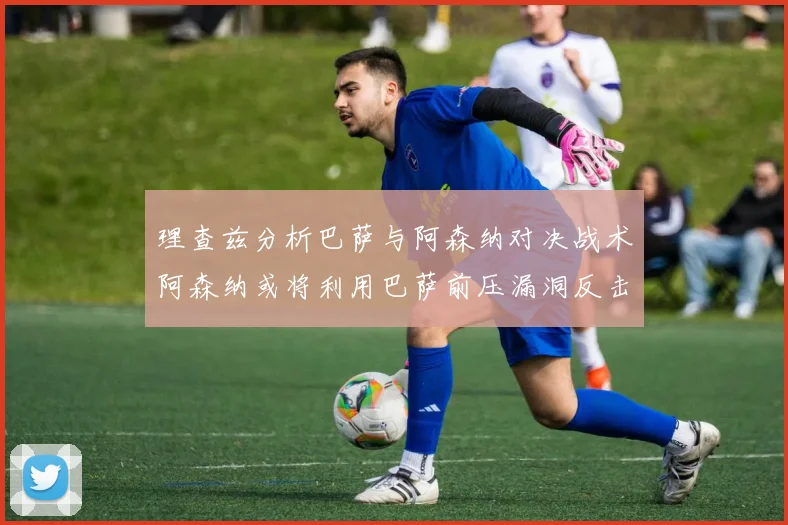 理查兹分析巴萨与阿森纳对决战术阿森纳或将利用巴萨前压漏洞反击成功