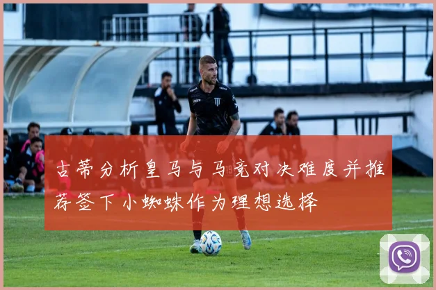 古蒂分析皇马与马竞对决难度并推荐签下小蜘蛛作为理想选择