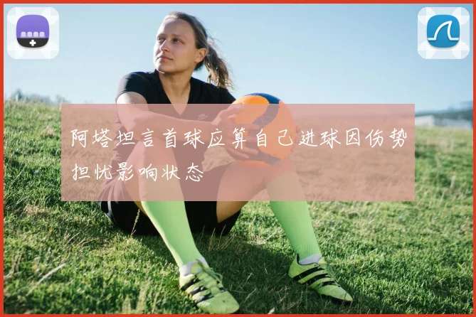 阿塔坦言首球应算自己进球因伤势担忧影响状态