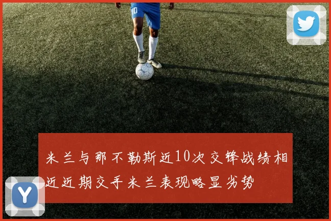 米兰与那不勒斯近10次交锋战绩相近近期交手米兰表现略显劣势