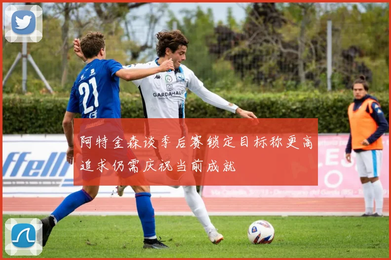 阿特金森谈季后赛锁定目标称更高追求仍需庆祝当前成就