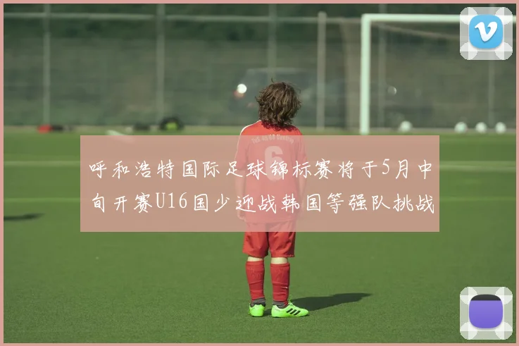 呼和浩特国际足球锦标赛将于5月中旬开赛U16国少迎战韩国等强队挑战