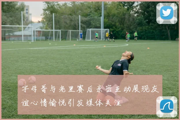 字母哥与老里赛后亲密互动展现友谊心情愉悦引发媒体关注