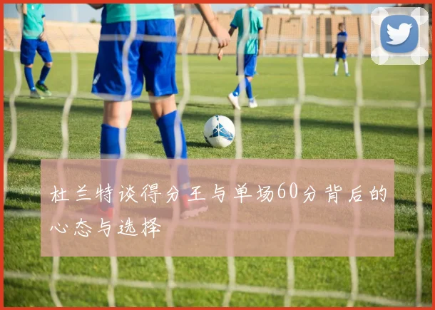 杜兰特谈得分王与单场60分背后的心态与选择