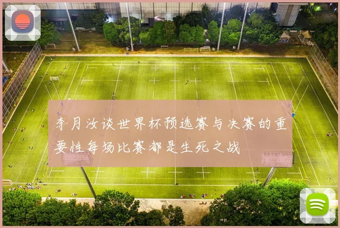 李月汝谈世界杯预选赛与决赛的重要性每场比赛都是生死之战